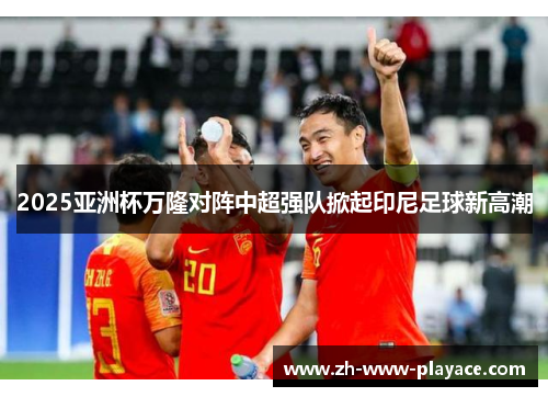 2025亚洲杯万隆对阵中超强队掀起印尼足球新高潮