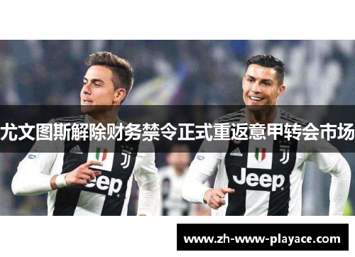 尤文图斯解除财务禁令正式重返意甲转会市场